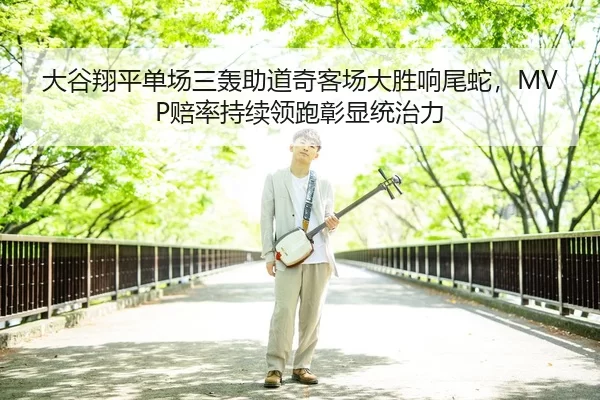 大谷翔平单场三轰助道奇客场大胜响尾蛇，MVP赔率持续领跑彰显统治力