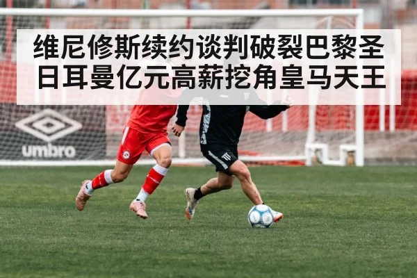 维尼修斯续约谈判破裂巴黎圣日耳曼亿元高薪挖角皇马天王