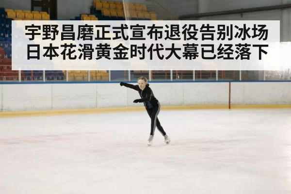 宇野昌磨正式宣布退役告别冰场日本花滑黄金时代大幕已经落下
