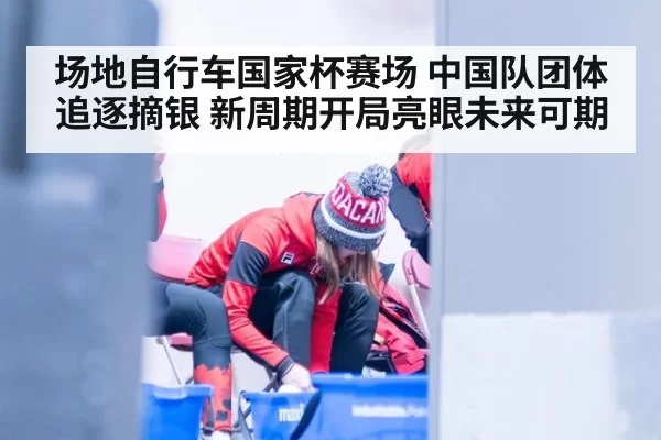场地自行车国家杯赛场 中国队团体追逐摘银 新周期开局亮眼未来可期