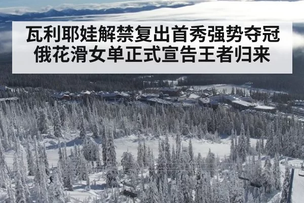 瓦利耶娃解禁复出首秀强势夺冠 俄花滑女单正式宣告王者归来